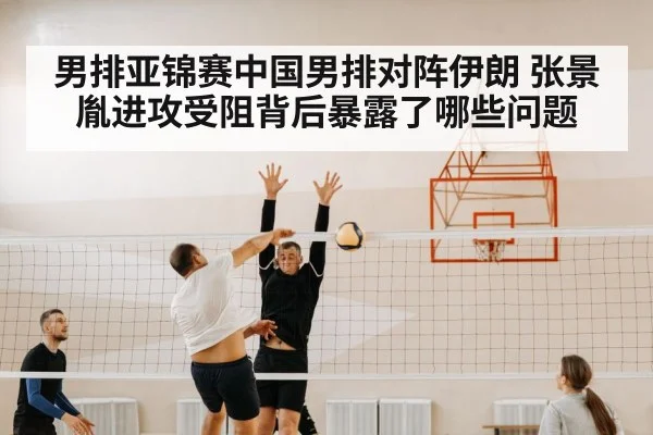 男排亚锦赛中国男排对阵伊朗 张景胤进攻受阻背后暴露了哪些问题
