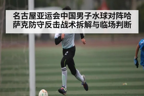 名古屋亚运会中国男子水球对阵哈萨克防守反击战术拆解与临场判断（kaiyun）