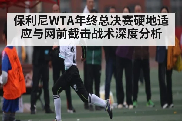 保利尼WTA年终总决赛硬地适应与网前截击战术深度分析（kaiyun）