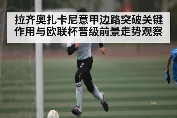 拉齐奥扎卡尼意甲边路突破关键作用与欧联杯晋级前景走势观察